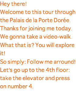 Hey there! Welcome to this tour through the Palais de la Porte Dorée. Thanks for joining me today. We gonna take a video-walk. What that is? You will explore it! So simply: Follow me arround! Let's go up to the 4th floor: take the elevator and press on number 4.
