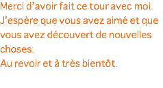 Merci d’avoir fait ce tour avec moi. J’espère que vous avez aimé et que vous avez découvert de nouvelles choses. Au revoir et à très bientôt.